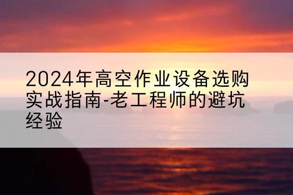 康县高空作业升降机厂家推荐-2024年高空作业设备选购实战指南-老工程师的避坑经验