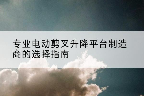 康县电动剪叉升降平台厂家-专业电动剪叉升降平台制造商的选择指南