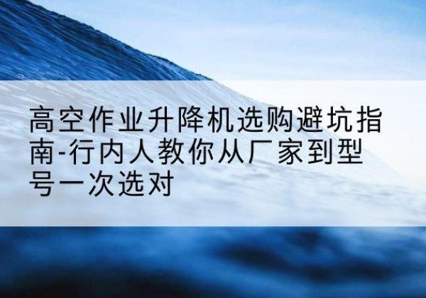 康县升降平台厂家-高空作业升降机选购避坑指南-行内人教你从厂家到型号一次选对