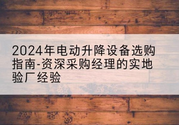 康县电动剪叉升降平台厂家-2024年电动升降设备选购指南-资深采购经理的实地验厂经验