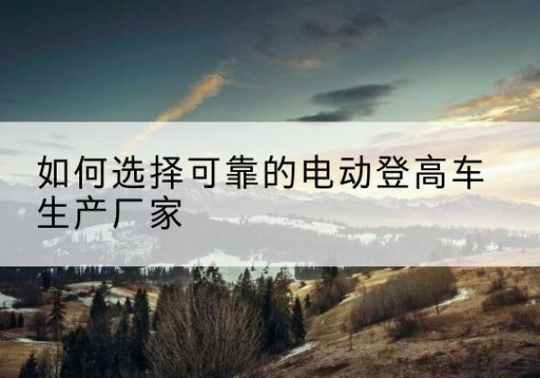 康县电动登高车厂家-如何选择可靠的电动登高车生产厂家