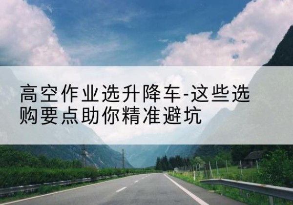 康县升降车厂家-高空作业选升降车-这些选购要点助你*避坑
