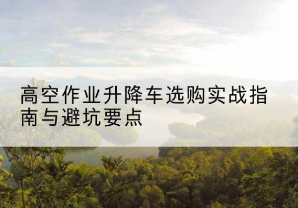 康县升降车怎么选-高空作业升降车选购实战指南与避坑要点