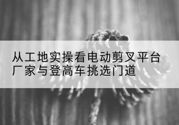 康县电动剪叉升降平台厂家-从工地实操看电动剪叉平台厂家与登高车挑选门道