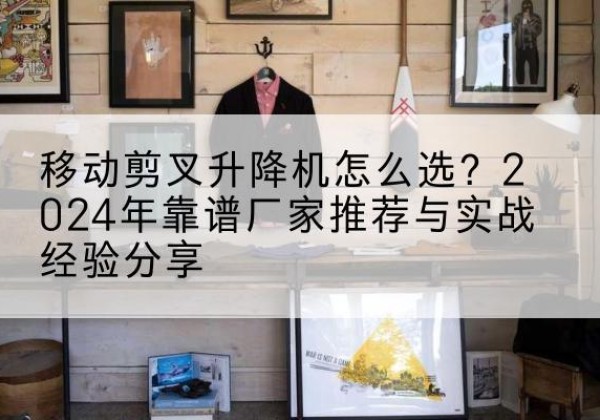康县升降平台厂家推荐-移动剪叉升降机怎么选？2024年靠谱厂家推荐与实战经验分享