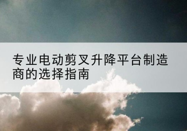 康县电动剪叉升降平台厂家-专业电动剪叉升降平台制造商的选择指南